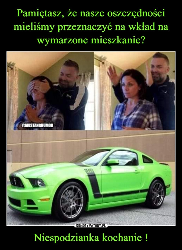 
    Pamiętasz, że nasze oszczędności mieliśmy przeznaczyć na wkład na wymarzone mieszkanie? Niespodzianka kochanie !