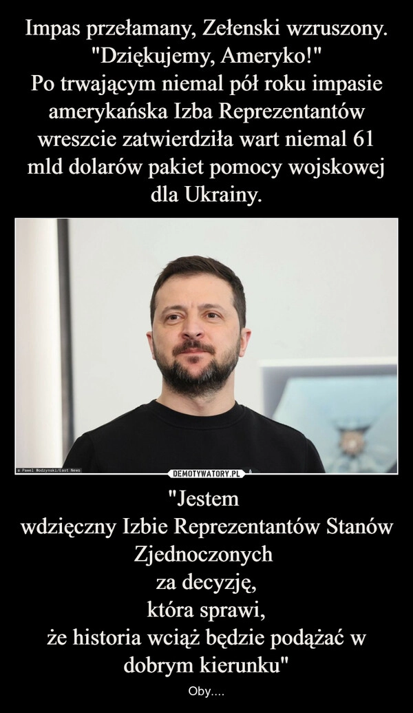 
    Impas przełamany, Zełenski wzruszony. "Dziękujemy, Ameryko!"
Po trwającym niemal pół roku impasie amerykańska Izba Reprezentantów wreszcie zatwierdziła wart niemal 61 mld dolarów pakiet pomocy wojskowej dla Ukrainy. "Jestem 
wdzięczny Izbie Reprezentantów Stanów Zjednoczonych 
za decyzję,
która sprawi,
że historia wciąż będzie podążać w dobrym kierunku"