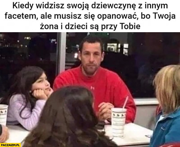 
    Kiedy widzisz swoją dziewczynę z innym facetem ale musisz się opanować bo Twoja żona i dzieci są przy Tobie