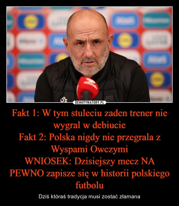 
    Fakt 1: W tym stuleciu zaden trener nie wygral w debiucie
Fakt 2: Polska nigdy nie przegrala z Wyspami Owczymi
WNIOSEK: Dzisiejszy mecz NA PEWNO zapisze się w historii polskiego futbolu