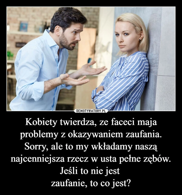 
    Kobiety twierdza, ze faceci maja problemy z okazywaniem zaufania.
Sorry, ale to my wkładamy naszą najcenniejsza rzecz w usta pełne zębów. Jeśli to nie jest 
zaufanie, to co jest?