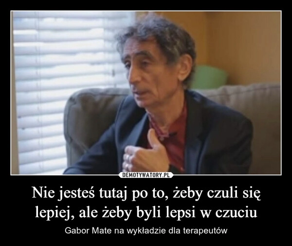 
    Nie jesteś tutaj po to, żeby czuli się lepiej, ale żeby byli lepsi w czuciu