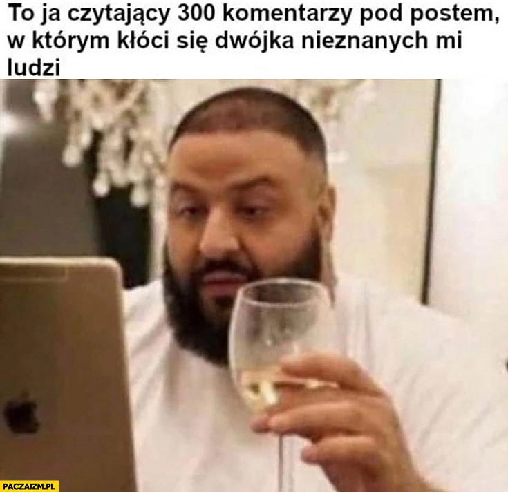 
    To ja czytający 300 komentarzy pod postem w którym kłóci się dwójka nieznanych mi ludzi