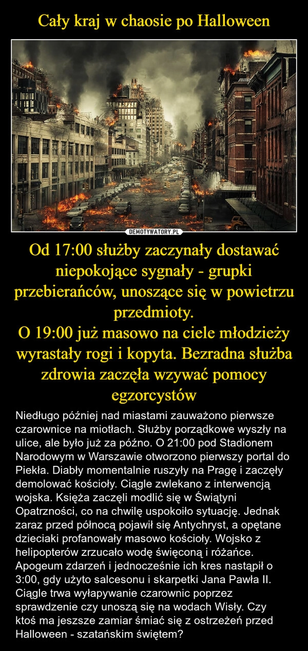 
    Cały kraj w chaosie po Halloween Od 17:00 służby zaczynały dostawać niepokojące sygnały - grupki przebierańców, unoszące się w powietrzu przedmioty.
O 19:00 już masowo na ciele młodzieży wyrastały rogi i kopyta. Bezradna służba zdrowia zaczęła wzywać pomocy egzorcystów