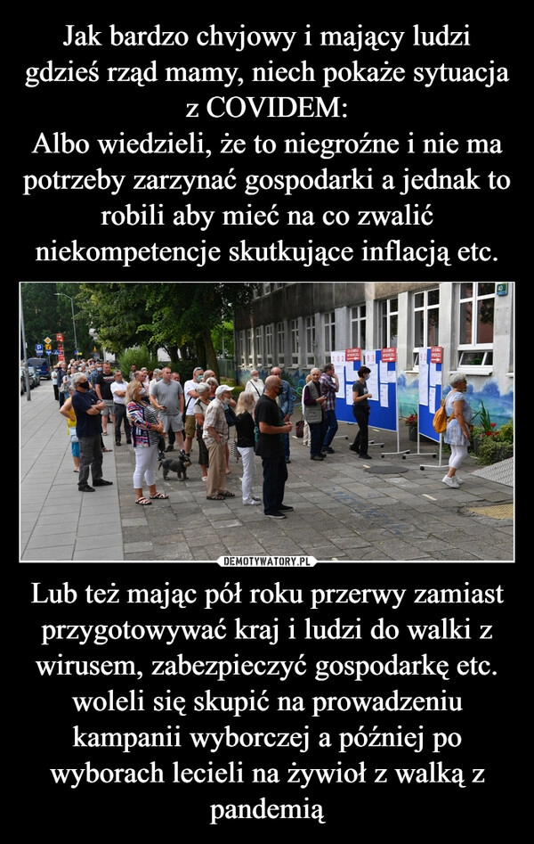 
    Jak bardzo chvjowy i mający ludzi gdzieś rząd mamy, niech pokaże sytuacja z COVIDEM:
Albo wiedzieli, że to niegroźne i nie ma potrzeby zarzynać gospodarki a jednak to robili aby mieć na co zwalić niekompetencje skutkujące inflacją etc. Lub też mając pół roku przerwy zamiast przygotowywać kraj i ludzi do walki z wirusem, zabezpieczyć gospodarkę etc. woleli się skupić na prowadzeniu kampanii wyborczej a później po wyborach lecieli na żywioł z walką z pandemią