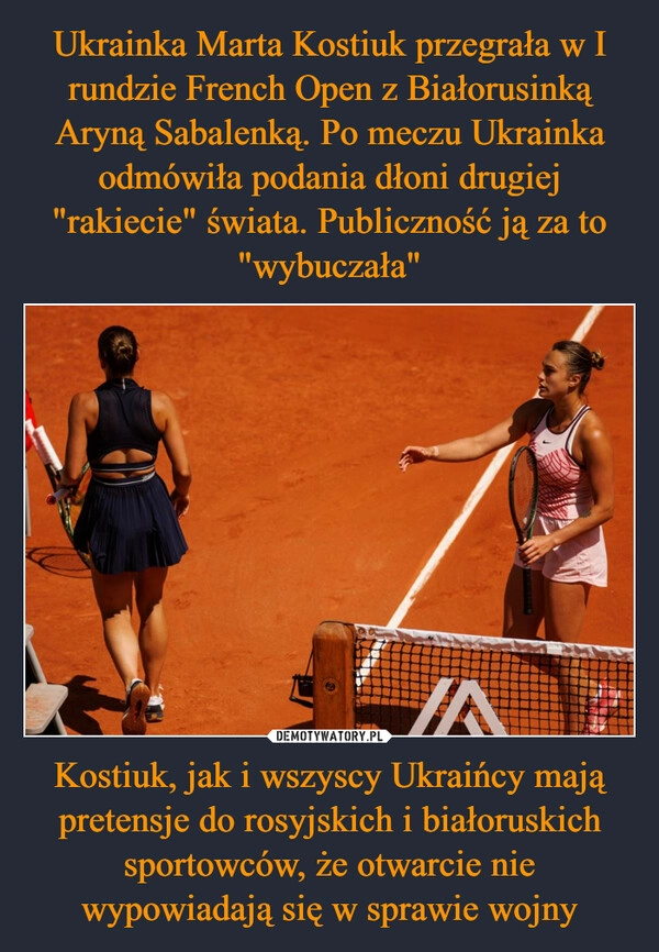 
    Ukrainka Marta Kostiuk przegrała w I rundzie French Open z Białorusinką Aryną Sabalenką. Po meczu Ukrainka odmówiła podania dłoni drugiej "rakiecie" świata. Publiczność ją za to "wybuczała" Kostiuk, jak i wszyscy Ukraińcy mają pretensje do rosyjskich i białoruskich sportowców, że otwarcie nie wypowiadają się w sprawie wojny