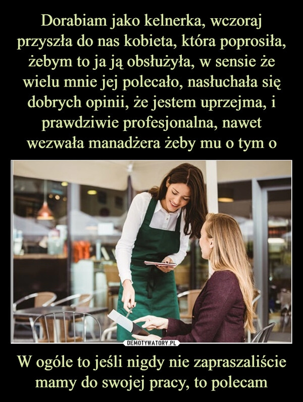 
    Dorabiam jako kelnerka, wczoraj przyszła do nas kobieta, która poprosiła, żebym to ja ją obsłużyła, w sensie że wielu mnie jej polecało, nasłuchała się dobrych opinii, że jestem uprzejma, i prawdziwie profesjonalna, nawet wezwała manadżera żeby mu o tym o W ogóle to jeśli nigdy nie zapraszaliście mamy do swojej pracy, to polecam