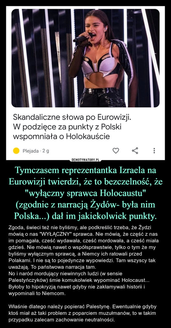 
    Tymczasem reprezentantka Izraela na Eurowizji twierdzi, że to bezczelność, że "wyłączny sprawca Holocaustu" (zgodnie z narracją Żydów- była nim Polska...) dał im jakiekolwiek punkty.