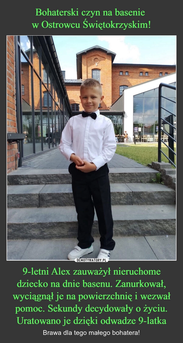 
    Bohaterski czyn na basenie 
w Ostrowcu Świętokrzyskim! 9-letni Alex zauważył nieruchome dziecko na dnie basenu. Zanurkował, wyciągnął je na powierzchnię i wezwał pomoc. Sekundy decydowały o życiu. Uratowano je dzięki odwadze 9-latka