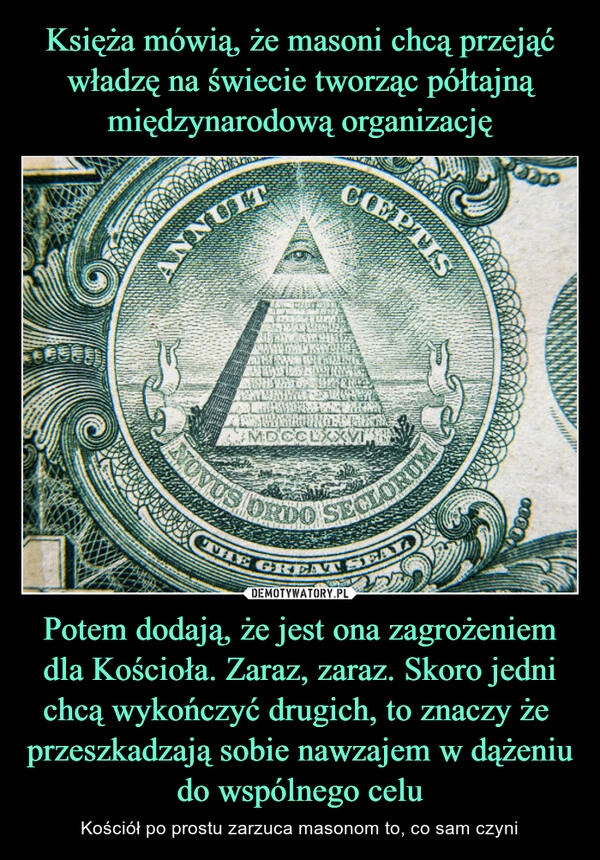 
    Księża mówią, że masoni chcą przejąć władzę na świecie tworząc półtajną międzynarodową organizację Potem dodają, że jest ona zagrożeniem dla Kościoła. Zaraz, zaraz. Skoro jedni chcą wykończyć drugich, to znaczy że  przeszkadzają sobie nawzajem w dążeniu do wspólnego celu