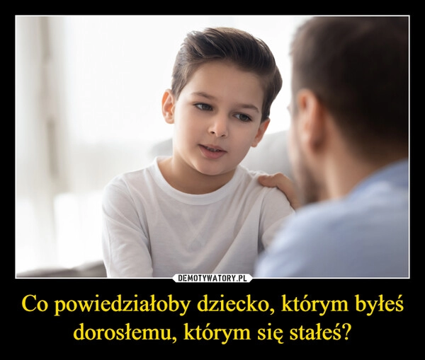 
    Co powiedziałoby dziecko, którym byłeś dorosłemu, którym się stałeś?