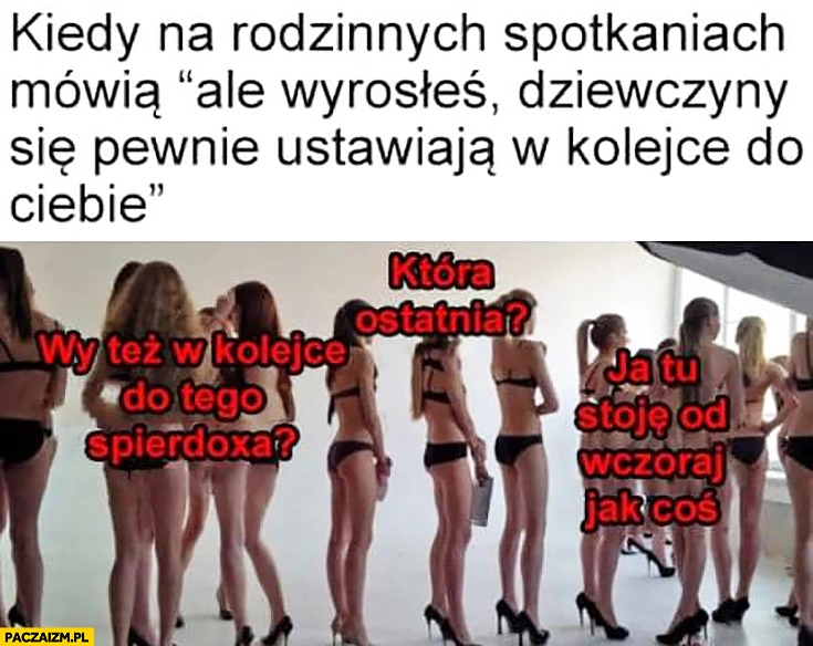 
    Kiedy mówią ale wyrosłeś dziewczyny się pewnie ustawiają w kolejce do Ciebie, wy też do niego która ostatnia kolejka lasek