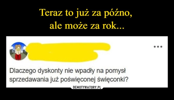 
    Teraz to już za późno, 
ale może za rok...