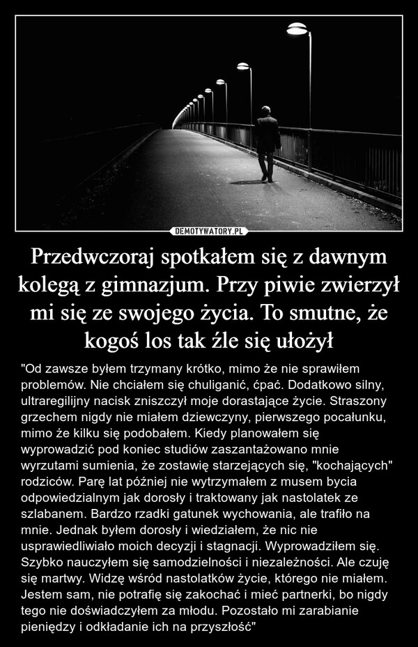 
    
Przedwczoraj spotkałem się z dawnym kolegą z gimnazjum. Przy piwie zwierzył mi się ze swojego życia. To smutne, że kogoś los tak źle się ułożył 