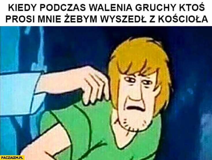 
    Kiedy podczas walenia gruchy ktoś prosi mnie żebym wyszedł z kościoła Scooby Doo