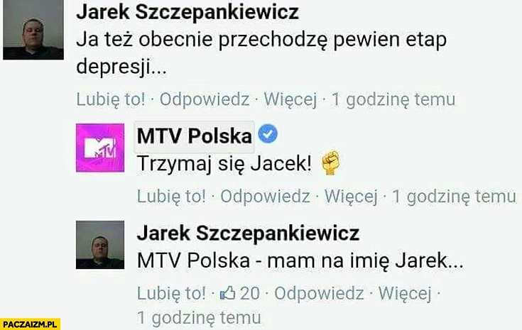 
    Facebook MTV Polska: też obecnie przechodzę pewien etap depresji, trzymaj się Jacek! Mam na imię Jarek