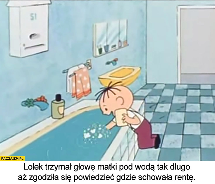 
    Lolek trzymał głowę matki pod wodą tak długo, aż zgodziła się powiedzieć, gdzie schowała rentę Bolek i Lolek