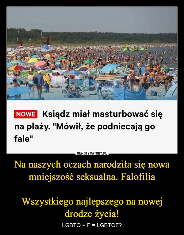 
    Na naszych oczach narodziła się nowa mniejszość seksualna. Falofilia

Wszystkiego najlepszego na nowej drodze życia!