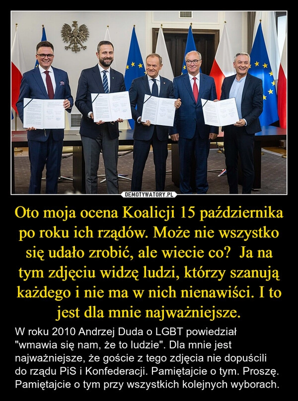 
    Oto moja ocena Koalicji 15 października po roku ich rządów. Może nie wszystko się udało zrobić, ale wiecie co?  Ja na tym zdjęciu widzę ludzi, którzy szanują każdego i nie ma w nich nienawiści. I to jest dla mnie najważniejsze.