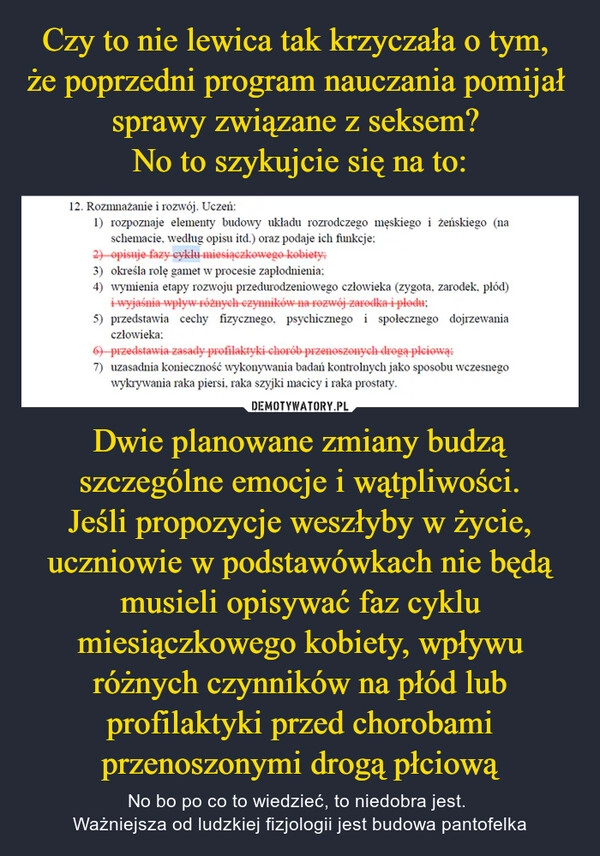 
    Czy to nie lewica tak krzyczała o tym, 
że poprzedni program nauczania pomijał 
sprawy związane z seksem? 
No to szykujcie się na to: Dwie planowane zmiany budzą szczególne emocje i wątpliwości.
Jeśli propozycje weszłyby w życie, uczniowie w podstawówkach nie będą musieli opisywać faz cyklu miesiączkowego kobiety, wpływu różnych czynników na płód lub profilaktyki przed chorobami przenoszonymi drogą płciową