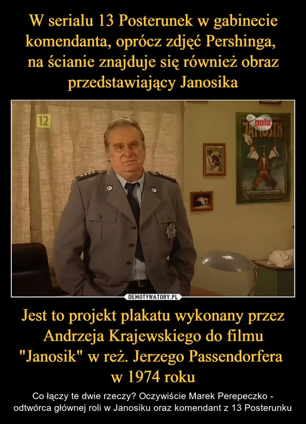 
    W serialu 13 Posterunek w gabinecie komendanta, oprócz zdjęć Pershinga, 
na ścianie znajduje się również obraz przedstawiający Janosika Jest to projekt plakatu wykonany przez Andrzeja Krajewskiego do filmu "Janosik" w reż. Jerzego Passendorfera 
w 1974 roku