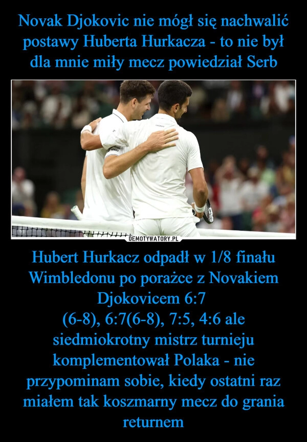 
    Novak Djokovic nie mógł się nachwalić postawy Huberta Hurkacza - to nie był dla mnie miły mecz powiedział Serb Hubert Hurkacz odpadł w 1/8 finału Wimbledonu po porażce z Novakiem Djokovicem 6:7 
(6-8), 6:7(6-8), 7:5, 4:6 ale siedmiokrotny mistrz turnieju komplementował Polaka - nie przypominam sobie, kiedy ostatni raz miałem tak koszmarny mecz do grania returnem