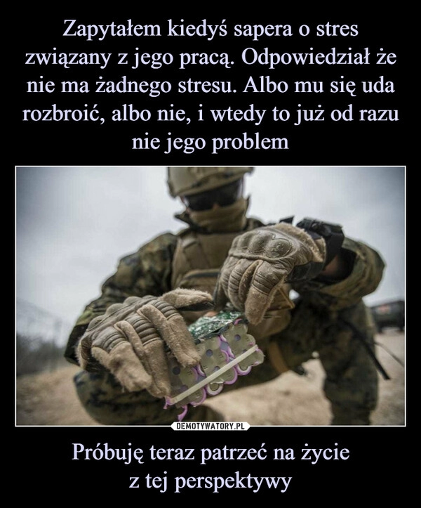 
    
Zapytałem kiedyś sapera o stres związany z jego pracą. Odpowiedział że nie ma żadnego stresu. Albo mu się uda rozbroić, albo nie, i wtedy to już od razu nie jego problem Próbuję teraz patrzeć na życie
z tej perspektywy 