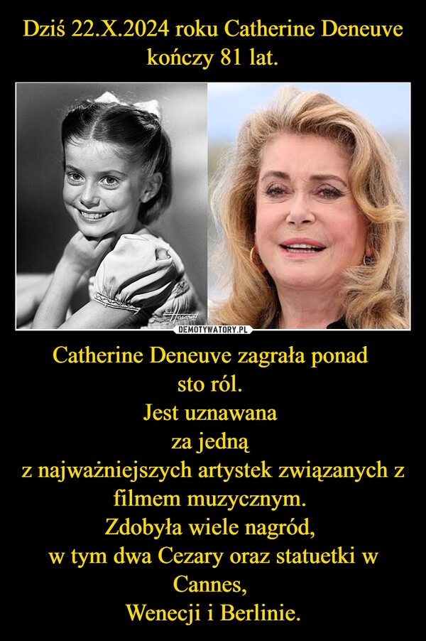 
    Dziś 22.X.2024 roku Catherine Deneuve
kończy 81 lat. Catherine Deneuve zagrała ponad 
sto ról. 
Jest uznawana 
za jedną 
z najważniejszych artystek związanych z filmem muzycznym. 
Zdobyła wiele nagród, 
w tym dwa Cezary oraz statuetki w Cannes, 
Wenecji i Berlinie.