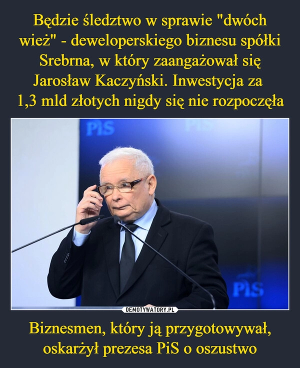 
    Będzie śledztwo w sprawie "dwóch wież" - deweloperskiego biznesu spółki Srebrna, w który zaangażował się Jarosław Kaczyński. Inwestycja za 
1,3 mld złotych nigdy się nie rozpoczęła Biznesmen, który ją przygotowywał, oskarżył prezesa PiS o oszustwo