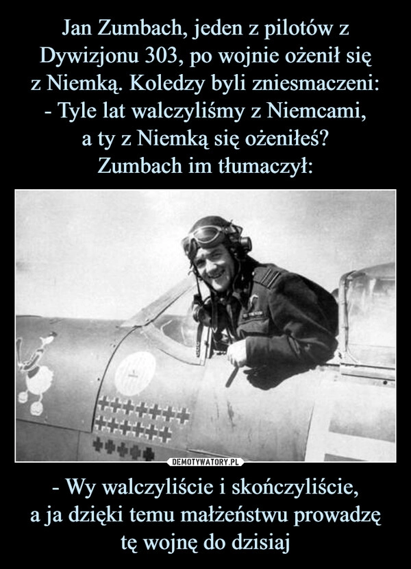 
    Jan Zumbach, jeden z pilotów z Dywizjonu 303, po wojnie ożenił się
z Niemką. Koledzy byli zniesmaczeni:
- Tyle lat walczyliśmy z Niemcami,
a ty z Niemką się ożeniłeś?
Zumbach im tłumaczył: - Wy walczyliście i skończyliście,
a ja dzięki temu małżeństwu prowadzę
tę wojnę do dzisiaj