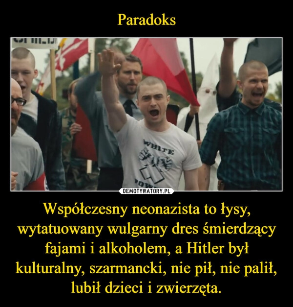 
    Paradoks Współczesny neonazista to łysy, wytatuowany wulgarny dres śmierdzący fajami i alkoholem, a Hitler był kulturalny, szarmancki, nie pił, nie palił, lubił dzieci i zwierzęta.