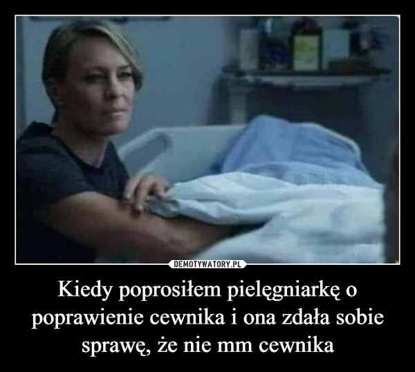 
    Kiedy poprosiłem pielęgniarkę o poprawienie cewnika i ona zdała sobie sprawę, że nie mm cewnika