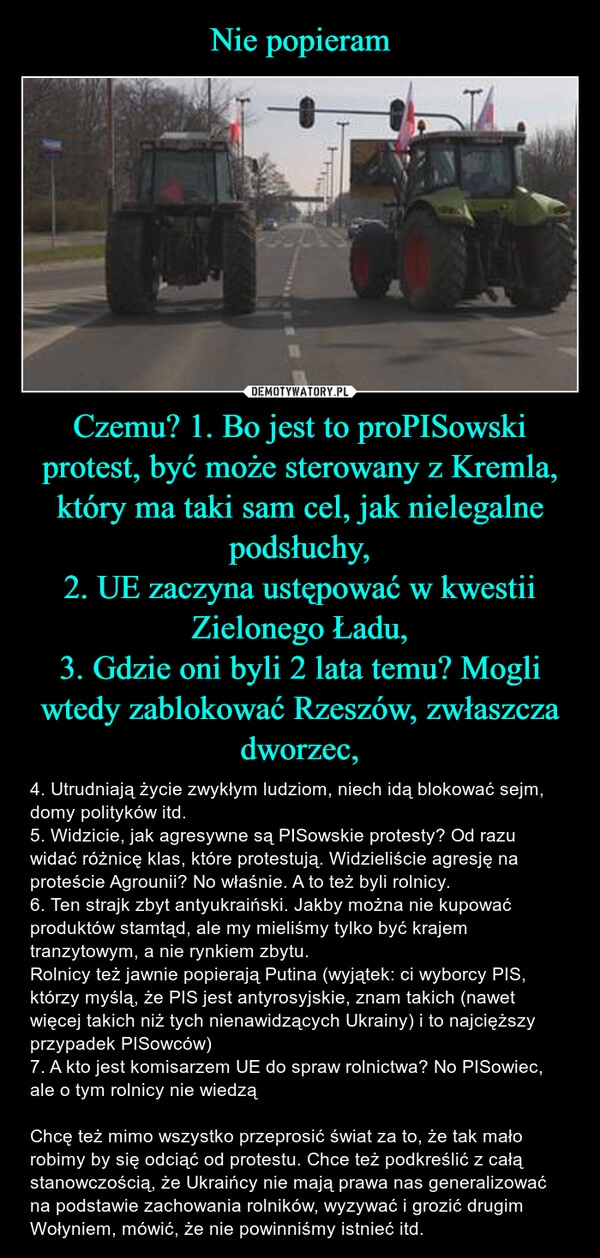 
    Nie popieram Czemu? 1. Bo jest to proPISowski protest, być może sterowany z Kremla, który ma taki sam cel, jak nielegalne podsłuchy,
2. UE zaczyna ustępować w kwestii Zielonego Ładu,
3. Gdzie oni byli 2 lata temu? Mogli wtedy zablokować Rzeszów, zwłaszcza dworzec,