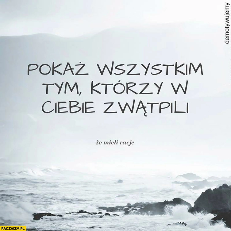 
    Pokaż wszystkim tym którzy w Ciebie zwątpili, że mieli rację