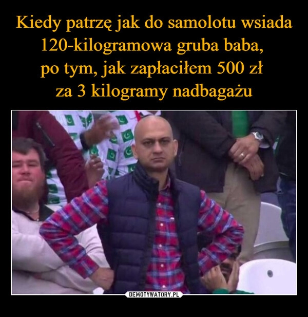 
    Kiedy patrzę jak do samolotu wsiada 120-kilogramowa gruba baba, 
po tym, jak zapłaciłem 500 zł 
za 3 kilogramy nadbagażu