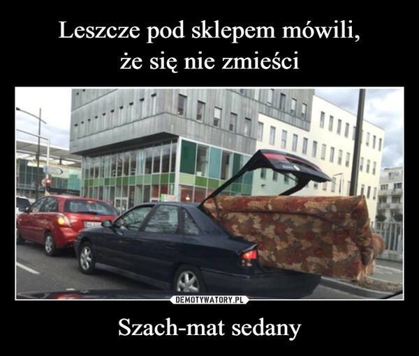 
    Leszcze pod sklepem mówili,
że się nie zmieści Szach-mat sedany