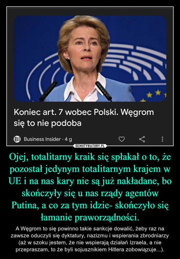 
    Ojej, totalitarny kraik się spłakał o to, że pozostał jedynym totalitarnym krajem w UE i na nas kary nie są już nakładane, bo skończyły się u nas rządy agentów Putina, a co za tym idzie- skończyło się łamanie praworządności.