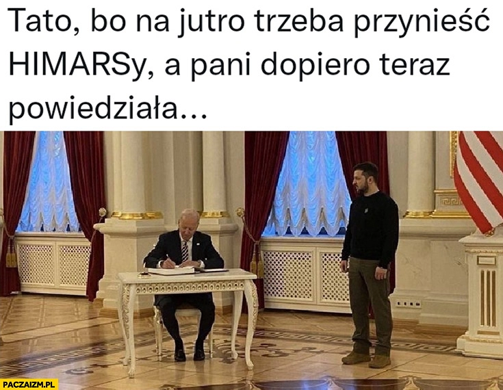 
    Zełenski do Bidena tato bo na jutro trzeba przynieść Himarsy a pani dopiero teraz powiedziała