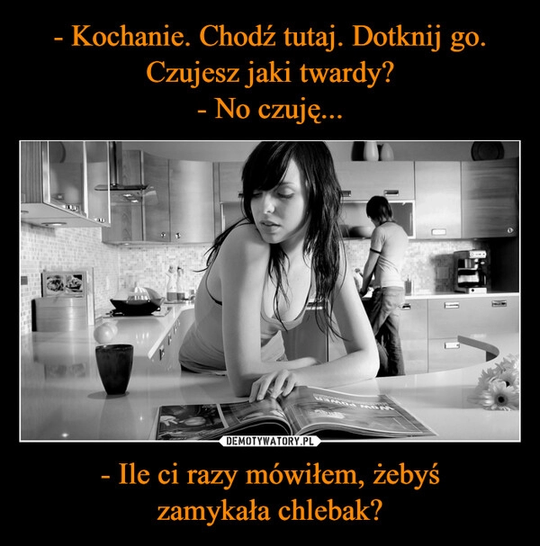 
    - Kochanie. Chodź tutaj. Dotknij go. Czujesz jaki twardy?
- No czuję... - Ile ci razy mówiłem, żebyś
zamykała chlebak?