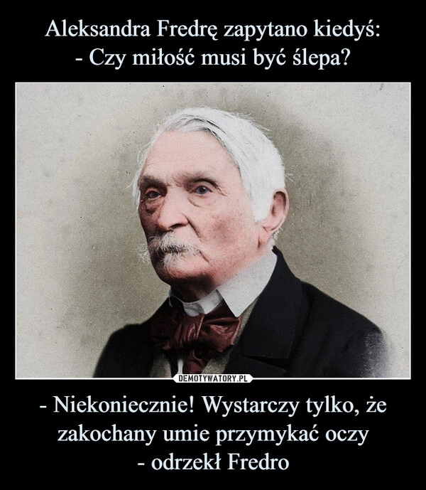 
    Aleksandra Fredrę zapytano kiedyś:
- Czy miłość musi być ślepa? - Niekoniecznie! Wystarczy tylko, że zakochany umie przymykać oczy
- odrzekł Fredro