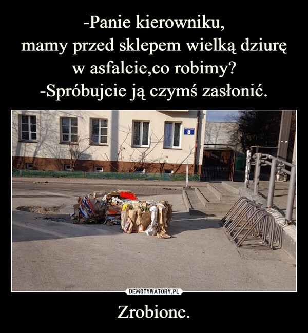 
    -Panie kierowniku,
mamy przed sklepem wielką dziurę w asfalcie,co robimy?
-Spróbujcie ją czymś zasłonić. Zrobione. 