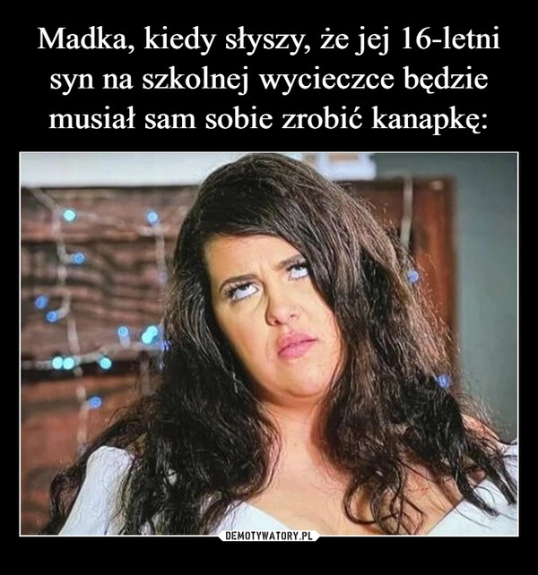 
    Madka, kiedy słyszy, że jej 16-letni
syn na szkolnej wycieczce będzie
musiał sam sobie zrobić kanapkę: