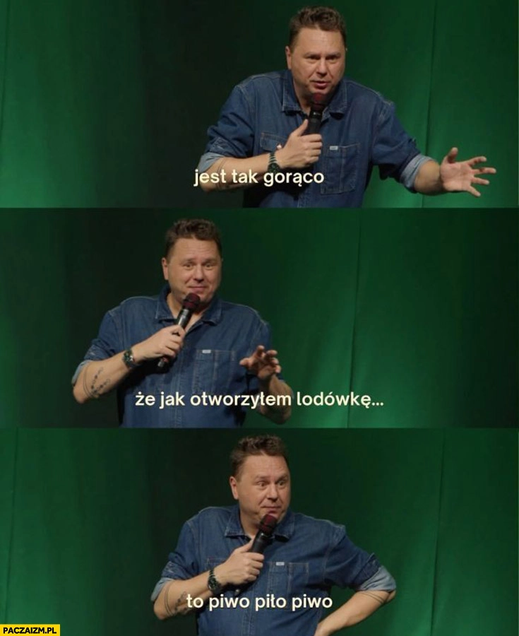 
    Jest tak gorąco, że jak otworzyłem lodówkę to piwo piło piwo