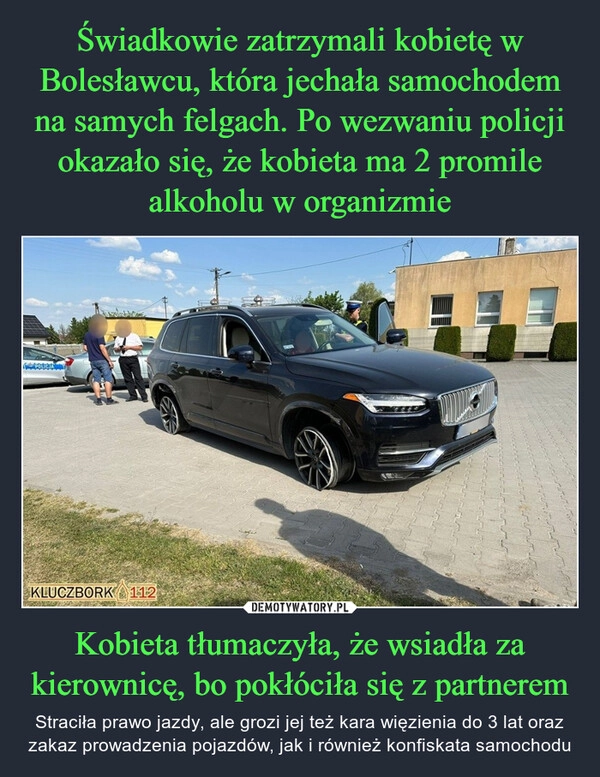 
    Świadkowie zatrzymali kobietę w Bolesławcu, która jechała samochodem na samych felgach. Po wezwaniu policji okazało się, że kobieta ma 2 promile alkoholu w organizmie Kobieta tłumaczyła, że wsiadła za kierownicę, bo pokłóciła się z partnerem