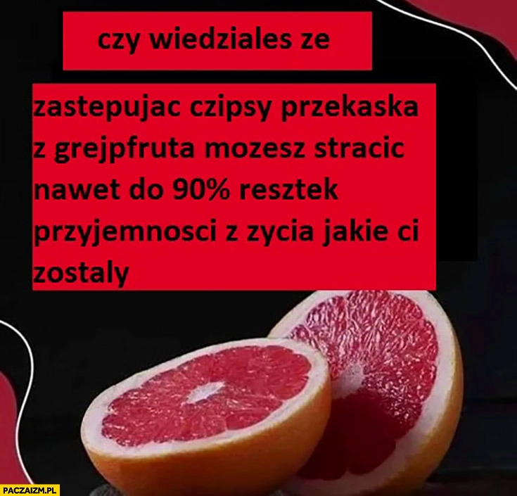 
    Czy wiedziałeś, że zastępując czipsy przekąską z grejpfruta możesz stracić nawet 90% procent przyjemności z życia jakie ci zostały?