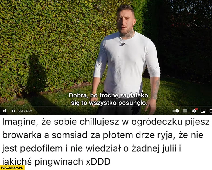 
    Boxdel chillujesz sobie w ogródeczku pijesz browarka a sąsiad za płotem drze ryja, że nie jest pedofilem