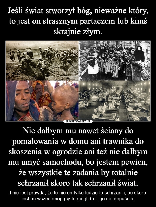 
    Jeśli świat stworzył bóg, nieważne który, to jest on strasznym partaczem lub kimś skrajnie złym. Nie dałbym mu nawet ściany do pomalowania w domu ani trawnika do skoszenia w ogrodzie ani też nie dałbym mu umyć samochodu, bo jestem pewien, że wszystkie te zadania by totalnie schrzanił skoro tak schrzanił świat.