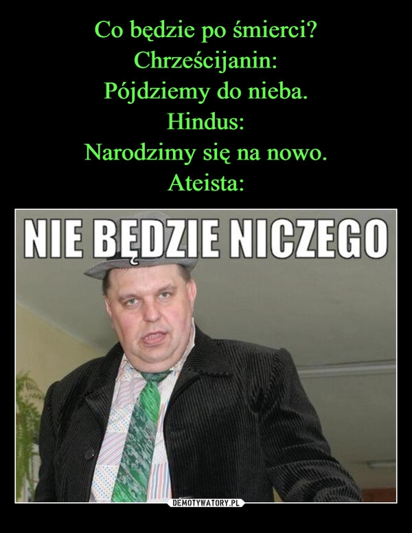 
    Co będzie po śmierci?
Chrześcijanin:
Pójdziemy do nieba.
Hindus:
Narodzimy się na nowo.
Ateista: