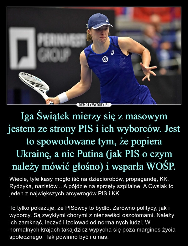 
    
Iga Świątek mierzy się z masowym jestem ze strony PIS i ich wyborców. Jest to spowodowane tym, że popiera Ukrainę, a nie Putina (jak PIS o czym należy mówić głośno) i wsparła WOŚP. 