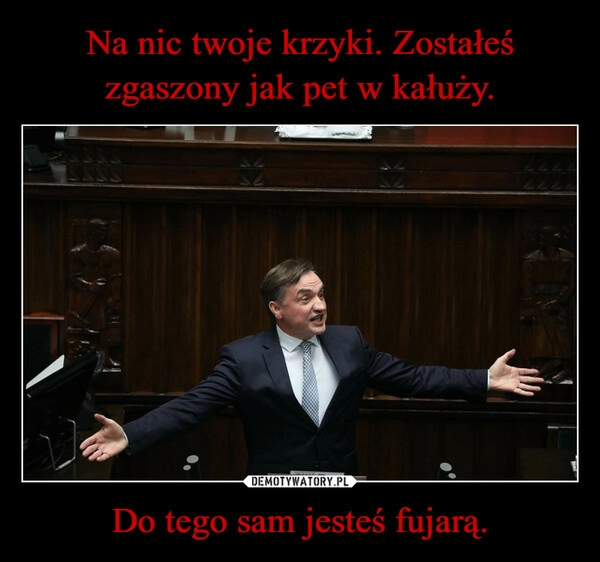 
    Na nic twoje krzyki. Zostałeś zgaszony jak pet w kałuży. Do tego sam jesteś fujarą.